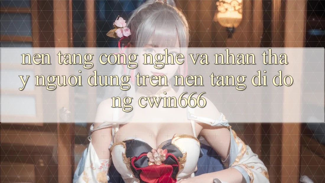 Nền Tảng Công Nghệ Và Nhận thấy Người Dùng Trên Nền tảng di động Cwin666