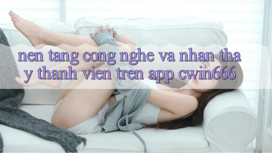 Nền Tảng Công Nghệ Và Nhận thấy Thành viên Trên App Cwin666
