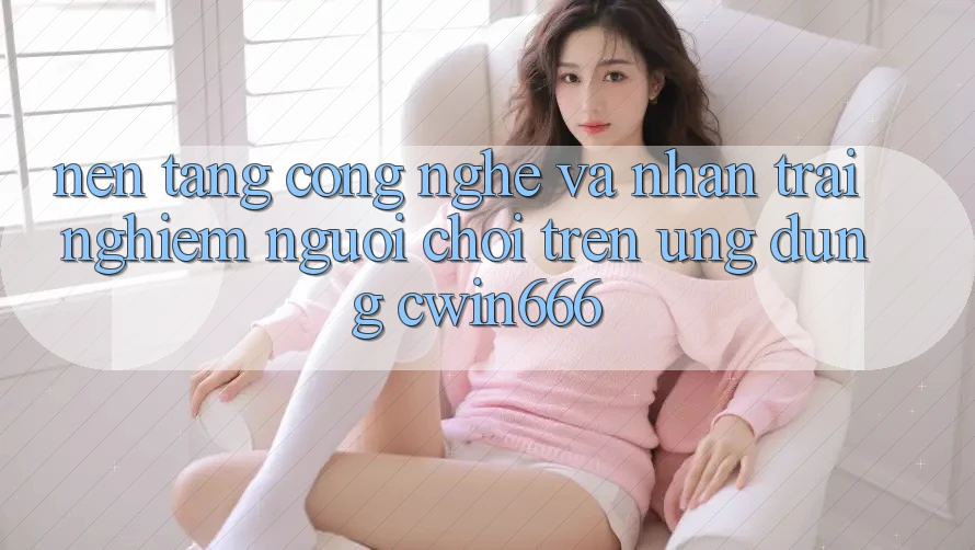 Nền Tảng Công Nghệ Và Nhận trải nghiệm Người chơi Trên Ứng dụng Cwin666