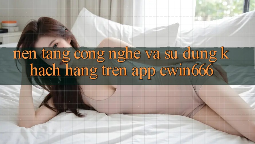 Nền Tảng Công Nghệ Và Sử dụng Khách hàng Trên App Cwin666