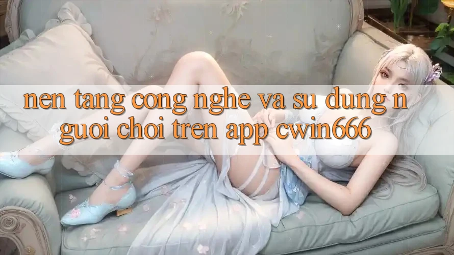 Nền Tảng Công Nghệ Và Sử dụng Người chơi Trên App Cwin666