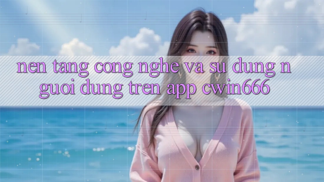 Nền Tảng Công Nghệ Và Sử dụng Người dùng Trên App Cwin666