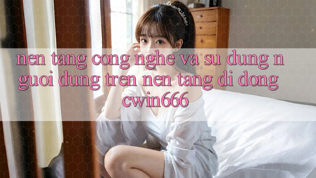 Nền Tảng Công Nghệ Và Sử dụng Người Dùng Trên Nền tảng di động Cwin666