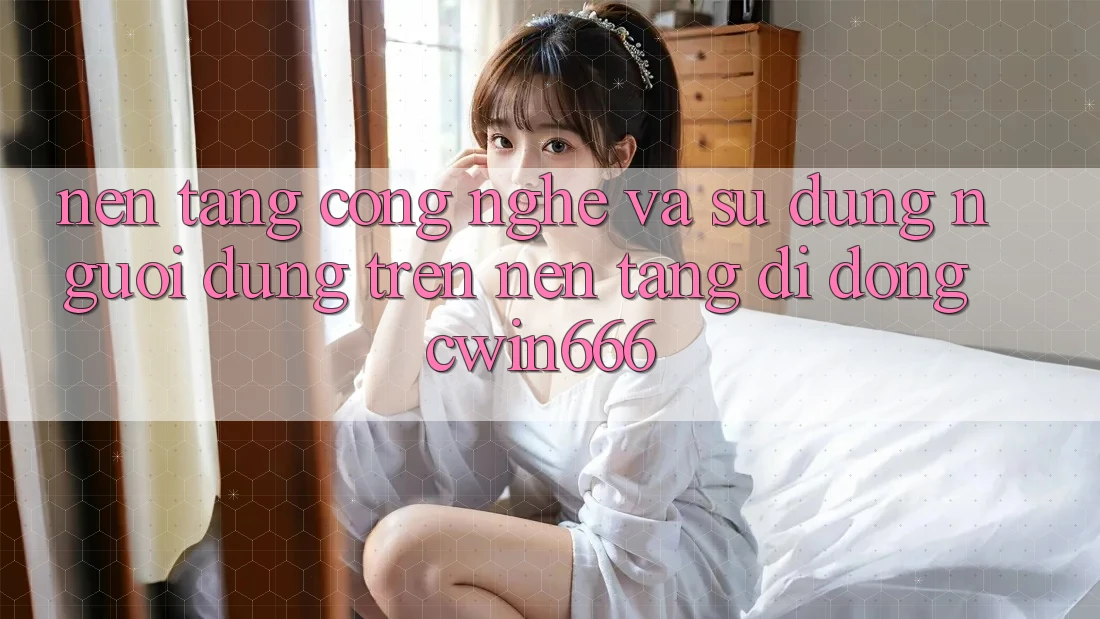 Nền Tảng Công Nghệ Và Sử dụng Người Dùng Trên Nền tảng di động Cwin666