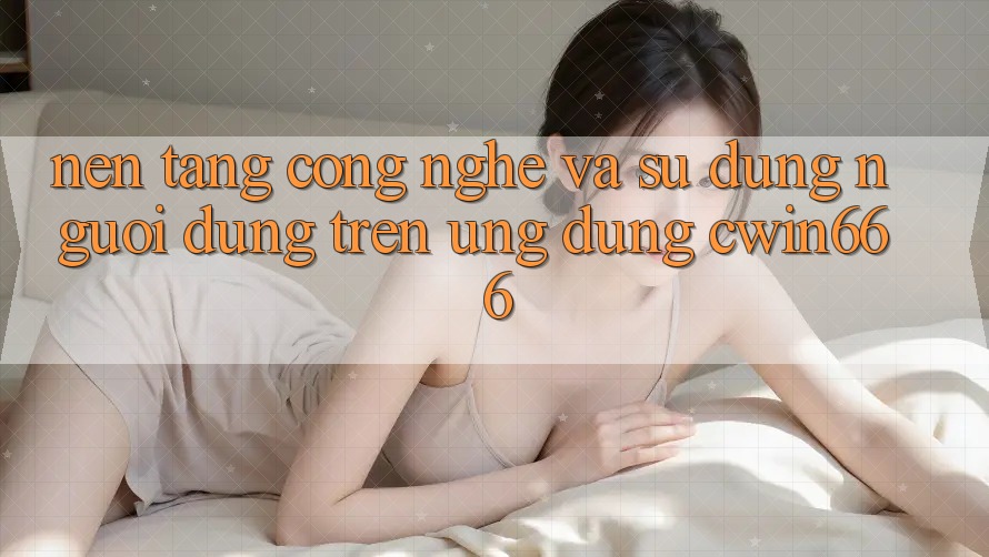 Nền Tảng Công Nghệ Và Sử dụng Người Dùng Trên Ứng dụng Cwin666 Nền Tảng Công Nghệ Và Sử dụng Người Dùng Trên Ứng dụng Cwin666