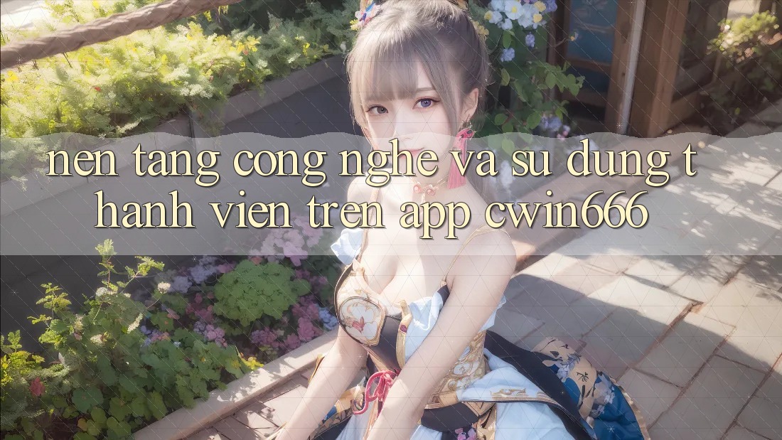Nền Tảng Công Nghệ Và Sử dụng Thành viên Trên App Cwin666