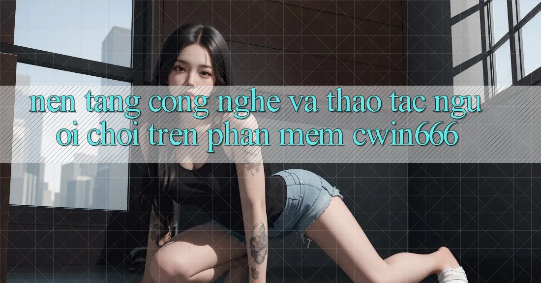 Nền Tảng Công Nghệ Và Thao tác Người chơi Trên Phần mềm Cwin666