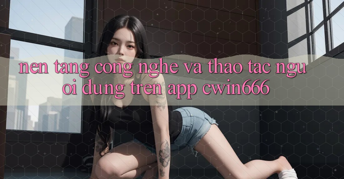 Nền Tảng Công Nghệ Và Thao tác Người Dùng Trên App Cwin666