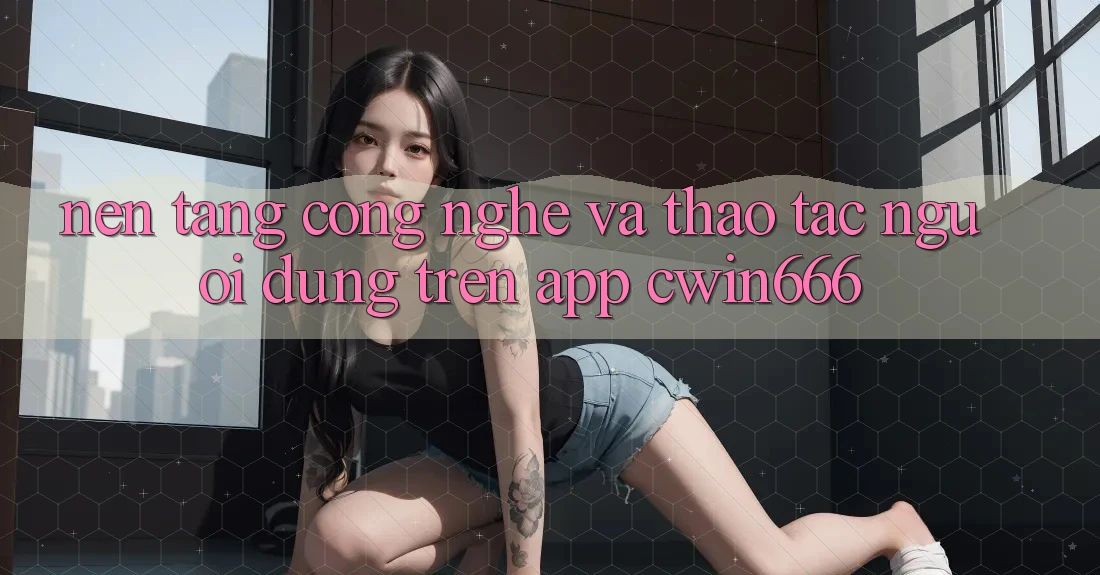 Nền Tảng Công Nghệ Và Thao tác Người Dùng Trên App Cwin666