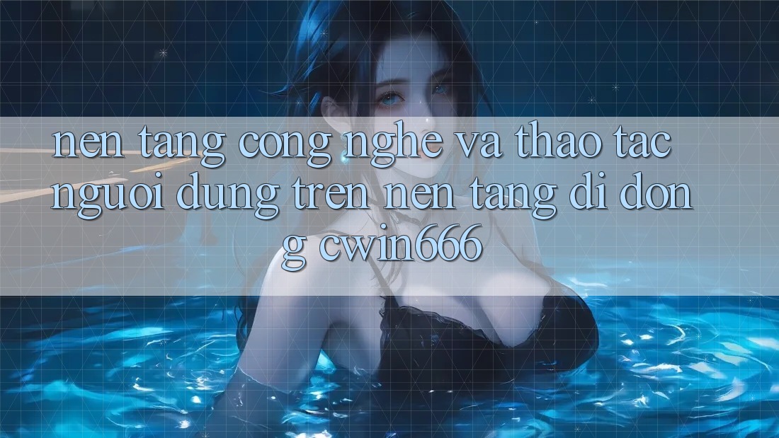 Nền Tảng Công Nghệ Và Thao tác Người Dùng Trên Nền tảng di động Cwin666