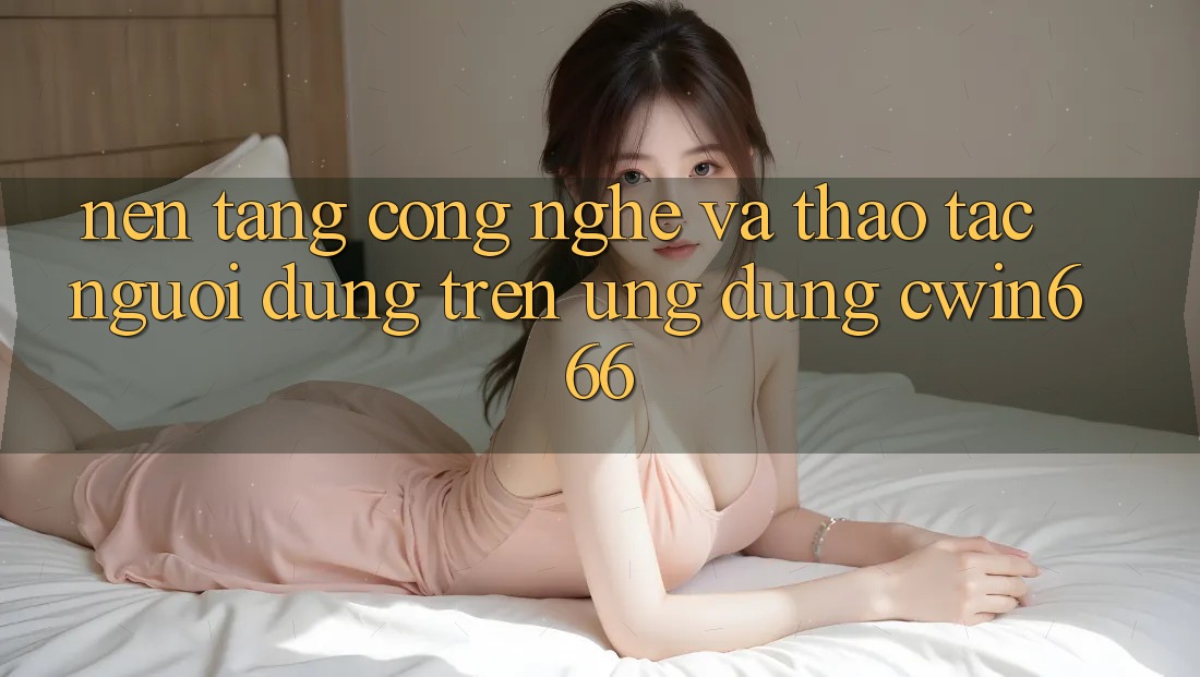 Nền Tảng Công Nghệ Và Thao tác Người Dùng Trên Ứng dụng Cwin666