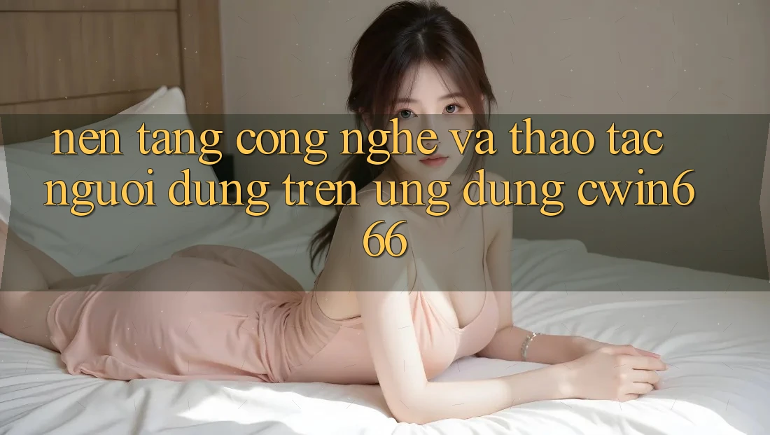 Nền Tảng Công Nghệ Và Thao tác Người Dùng Trên Ứng dụng Cwin666