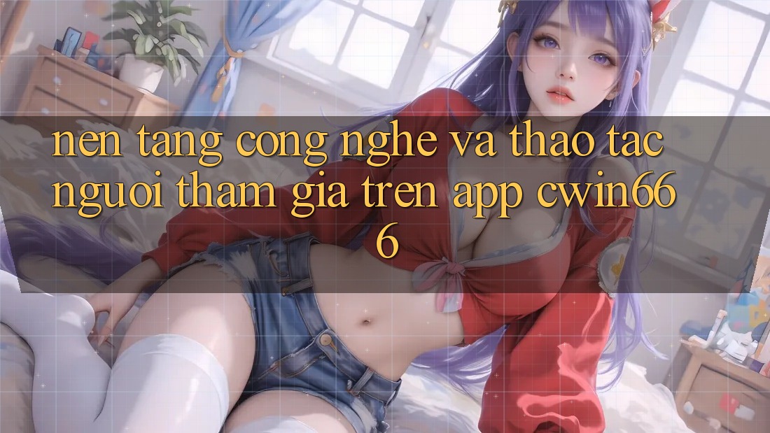 Nền Tảng Công Nghệ Và Thao tác Người tham gia Trên App Cwin666 Nền Tảng Công Nghệ Và Thao tác Người tham gia Trên App Cwin666