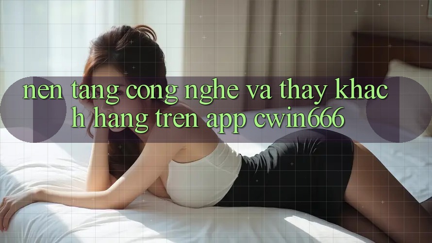 Nền Tảng Công Nghệ Và Thấy Khách hàng Trên App Cwin666