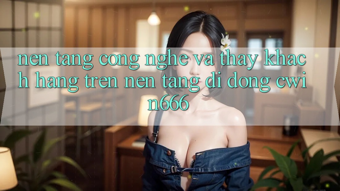 Nền tảng Công Nghệ Và Thấy Khách hàng Trên Nền tảng di động Cwin666