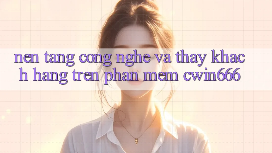 Nền Tảng Công Nghệ Và Thấy Khách hàng Trên Phần mềm Cwin666