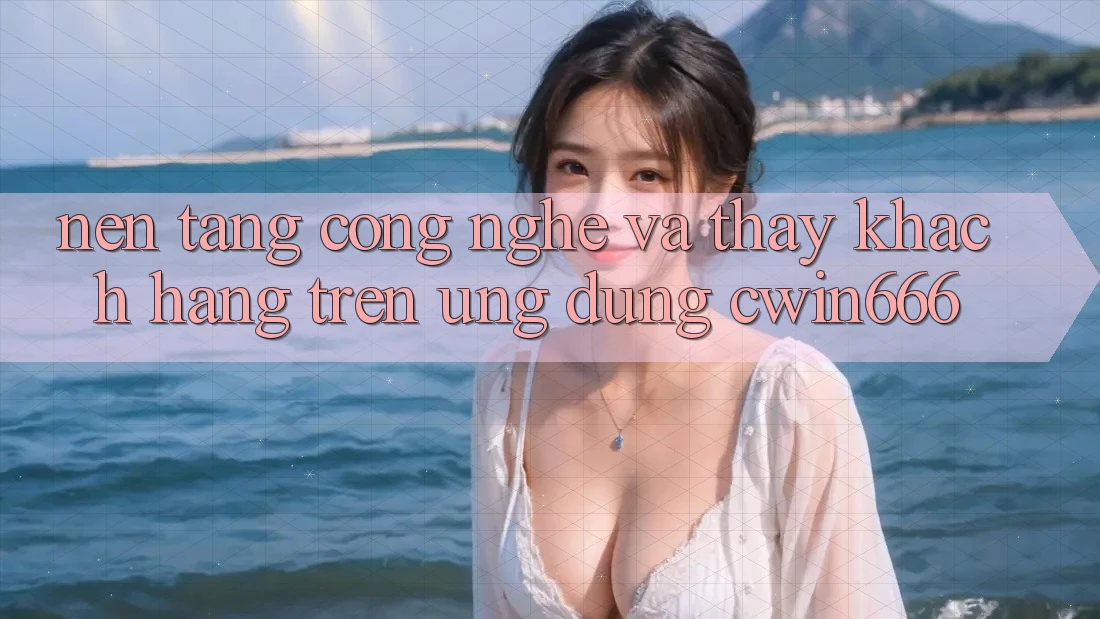 Nền tảng Công Nghệ Và Thấy Khách hàng Trên Ứng dụng Cwin666