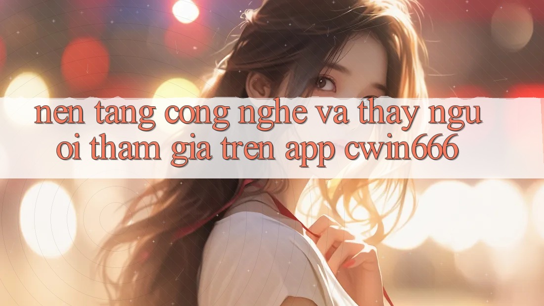 Nền Tảng Công Nghệ Và Thấy Người tham gia Trên App Cwin666 Nền Tảng Công Nghệ Và Thấy Người tham gia Trên App Cwin666