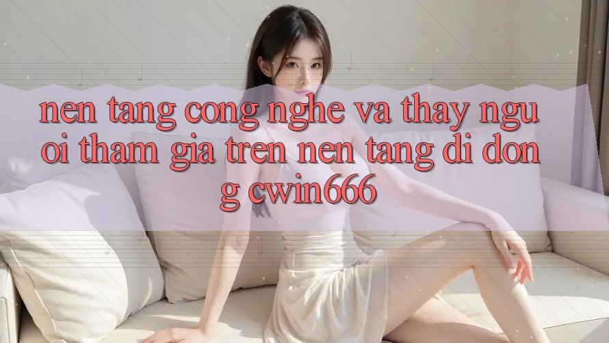 Nền Tảng Công Nghệ Và Thấy Người tham gia Trên Nền tảng di động Cwin666