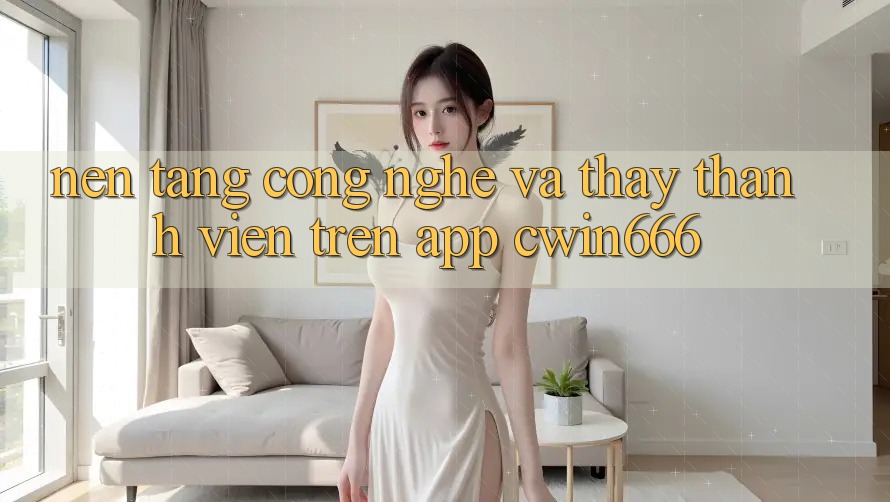 Nền Tảng Công Nghệ Và Thấy Thành viên Trên App Cwin666