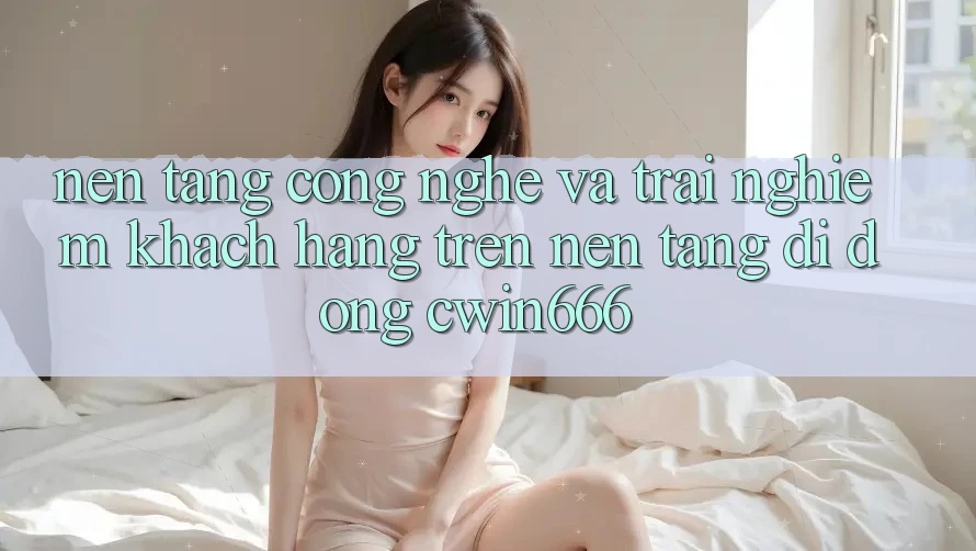 Nền Tảng Công Nghệ Và Trải Nghiệm Khách hàng Trên Nền tảng di động Cwin666 Nền Tảng Công Nghệ Và Trải Nghiệm Khách hàng Trên Nền tảng di động Cwin666