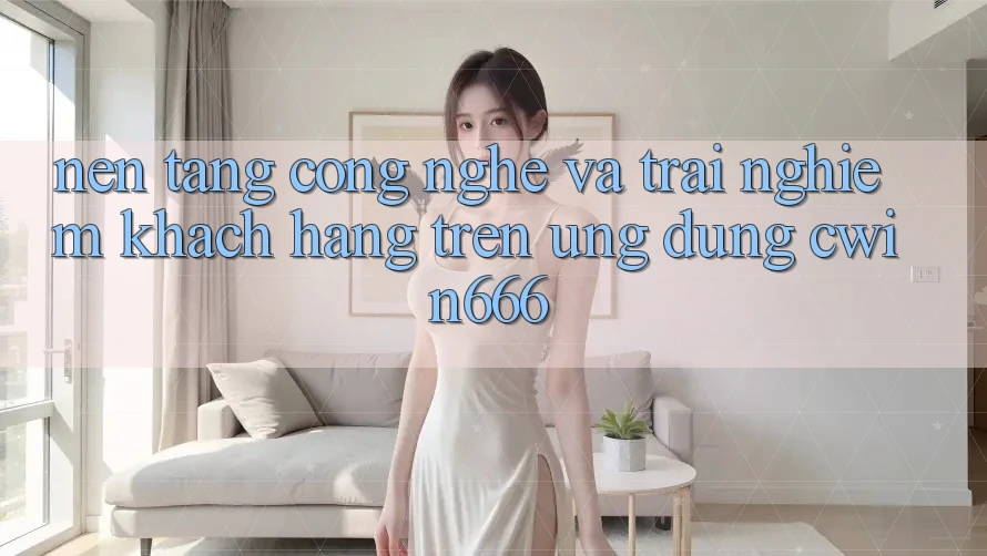 Nền Tảng Công Nghệ Và Trải Nghiệm Khách hàng Trên Ứng dụng Cwin666 Nền Tảng Công Nghệ Và Trải Nghiệm Khách hàng Trên Ứng dụng Cwin666