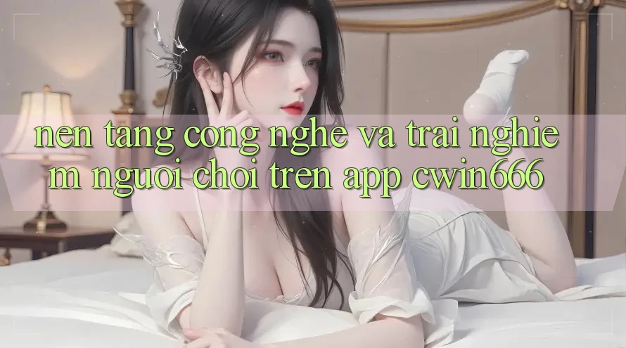 Nền Tảng Công Nghệ Và Trải Nghiệm Người chơi Trên App Cwin666