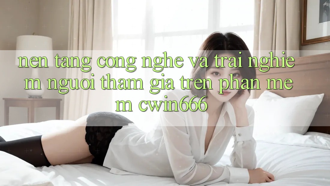 Nền Tảng Công Nghệ Và Trải Nghiệm Người tham gia Trên Phần mềm Cwin666