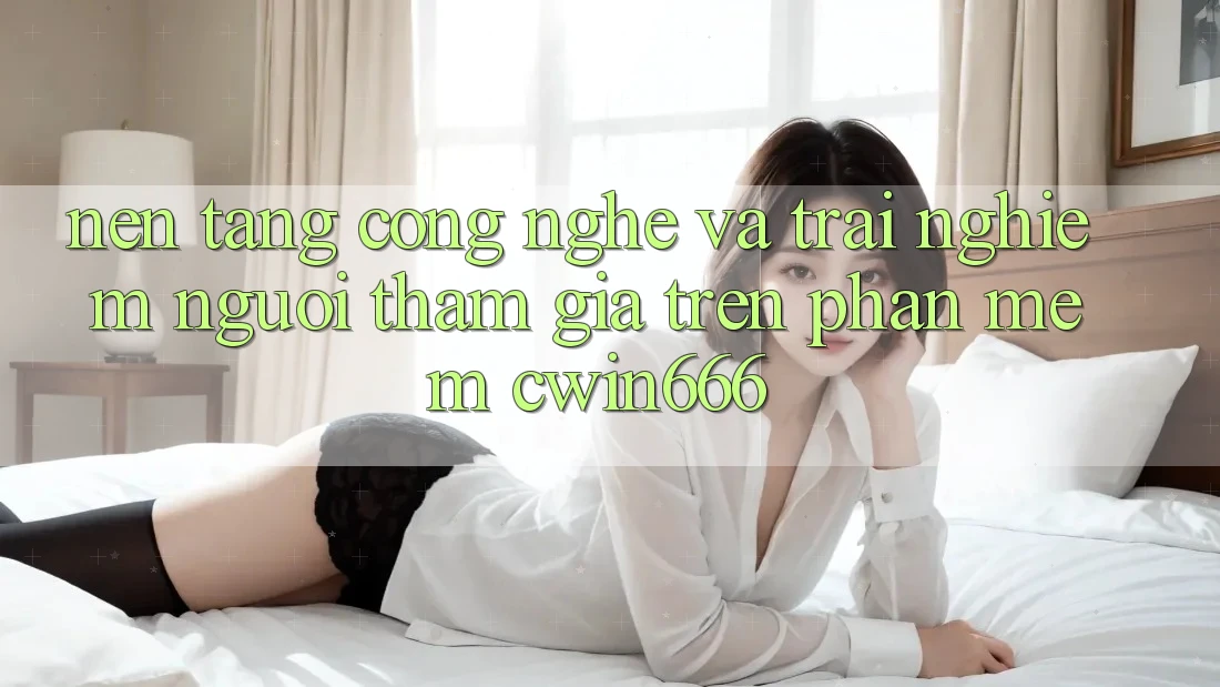 Nền Tảng Công Nghệ Và Trải nghiệm Người tham gia Trên Phần mềm Cwin666 Nền Tảng Công Nghệ Và Trải nghiệm Người tham gia Trên Phần mềm Cwin666