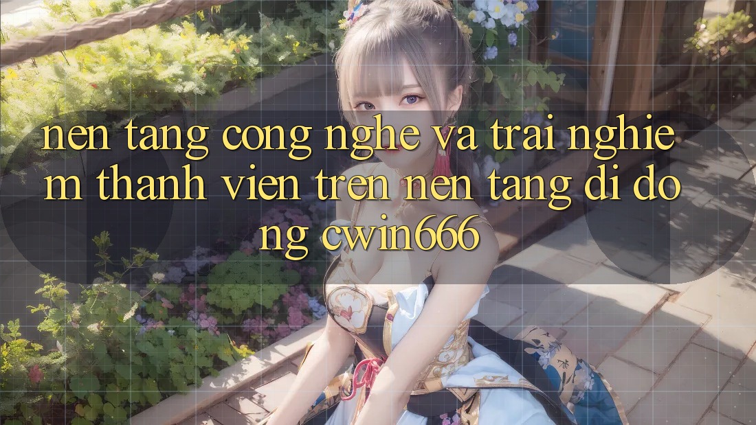 Nền Tảng Công Nghệ Và Trải Nghiệm Thành viên Trên Nền tảng di động Cwin666
