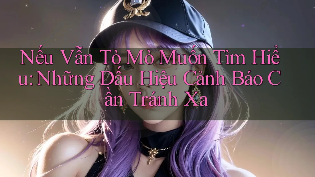 Nếu Vẫn Tò Mò Muốn Tìm Hiểu: Những Dấu Hiệu Cảnh Báo Cần Tránh Xa