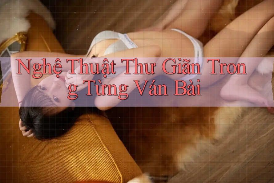 Nghệ Thuật Thư Giãn Trong Từng Ván Bài