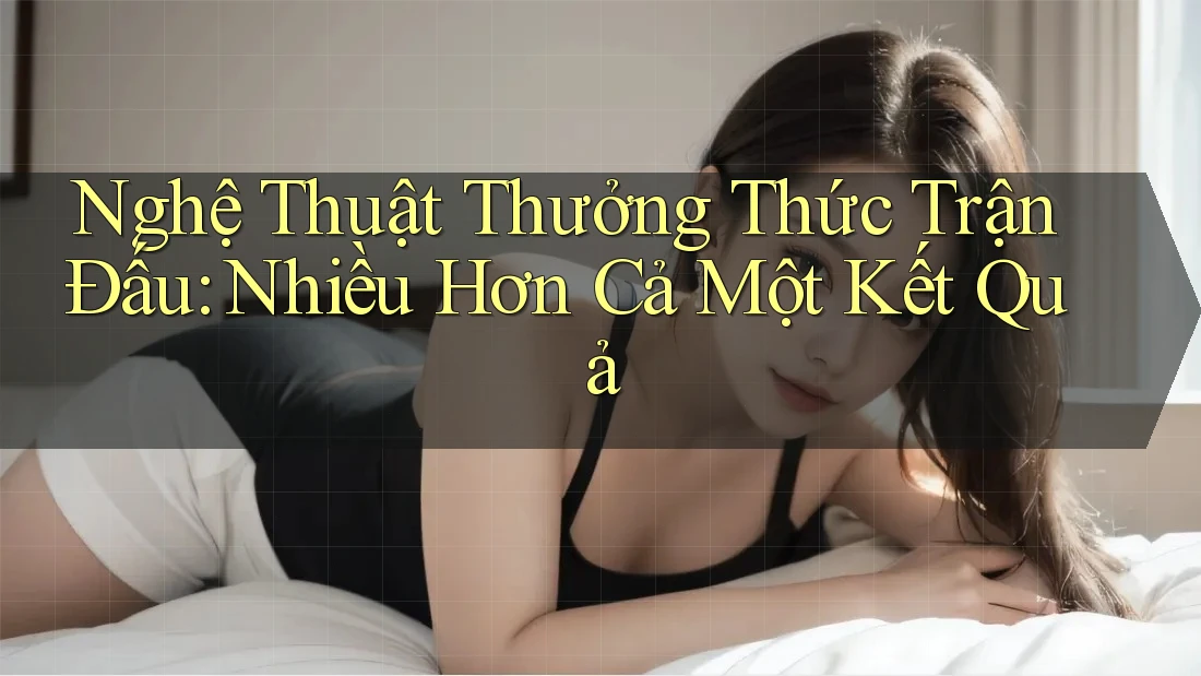Nghệ Thuật Thưởng Thức Trận Đấu: Nhiều Hơn Cả Một Kết Quả