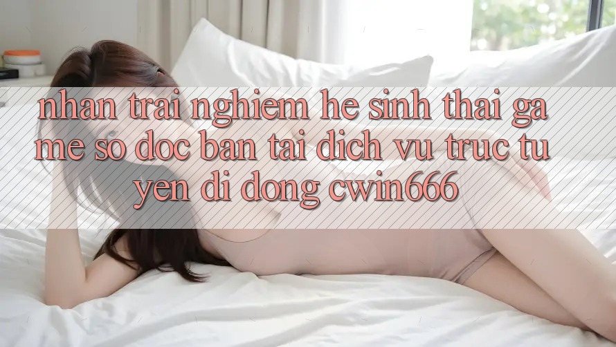 Nhận trải nghiệm Hệ Sinh Thái Game Số Độc Bản Tại Dịch vụ trực tuyến di động Cwin666
