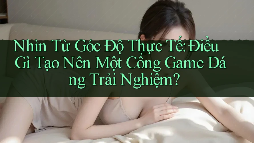 Nhìn Từ Góc Độ Thực Tế: Điều Gì Tạo Nên Một Cổng Game Đáng Trải Nghiệm?