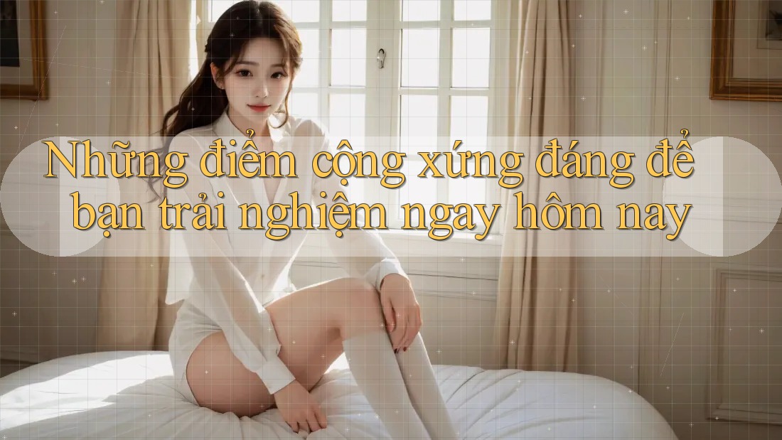 Những điểm cộng xứng đáng để bạn trải nghiệm ngay hôm nay