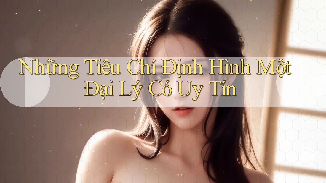 Những Tiêu Chí Định Hình Một Đại Lý Có Uy Tín