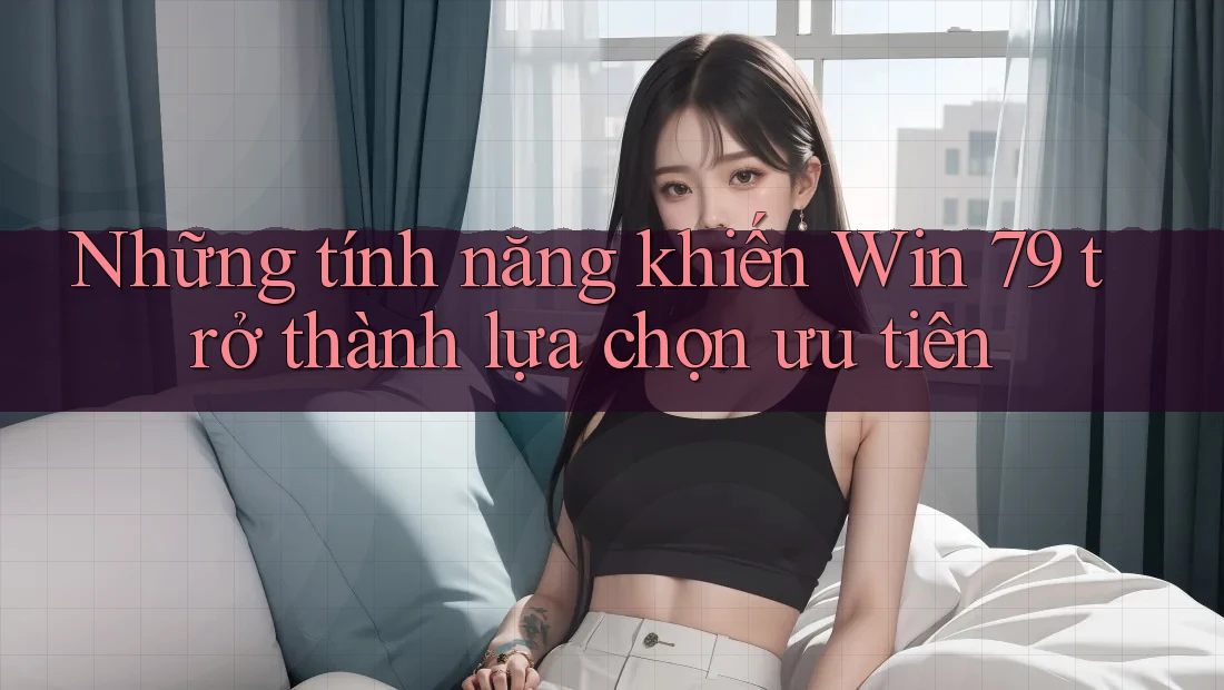 Những tính năng khiến Win 79 trở thành lựa chọn ưu tiên