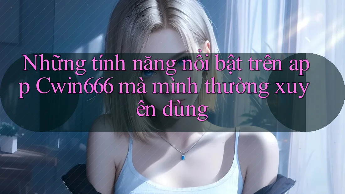 Những tính năng nổi bật trên app Cwin666 mà mình thường xuyên dùng