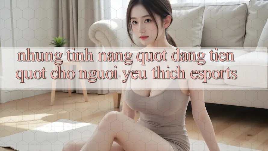 Những tính năng " đáng tiền" cho người yêu thích Esports Những tính năng " đáng tiền" cho người yêu thích Esports