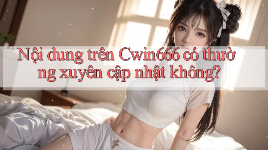Nội dung trên Cwin666 có thường xuyên cập nhật không?