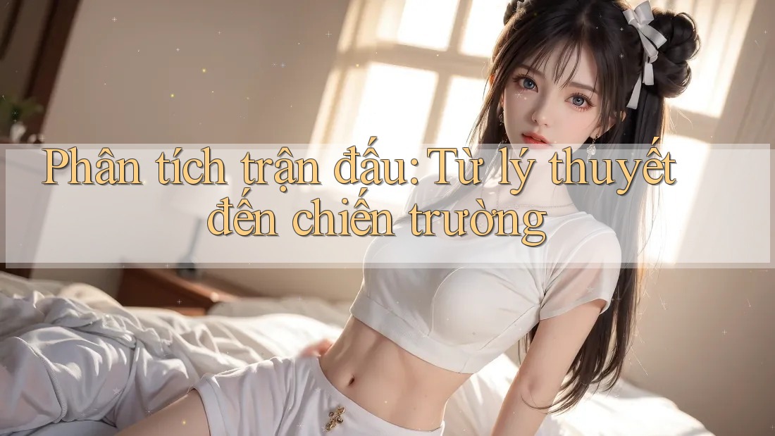 Phân tích trận đấu: Từ lý thuyết đến chiến trường