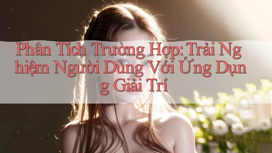 Phân Tích Trường Hợp: Trải Nghiệm Người Dùng Với Ứng Dụng Giải Trí