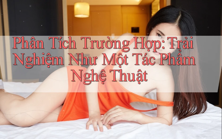 Phân Tích Trường Hợp: Trải Nghiệm Như Một Tác Phẩm Nghệ Thuật Phân Tích Trường Hợp: Trải Nghiệm Như Một Tác Phẩm Nghệ Thuật