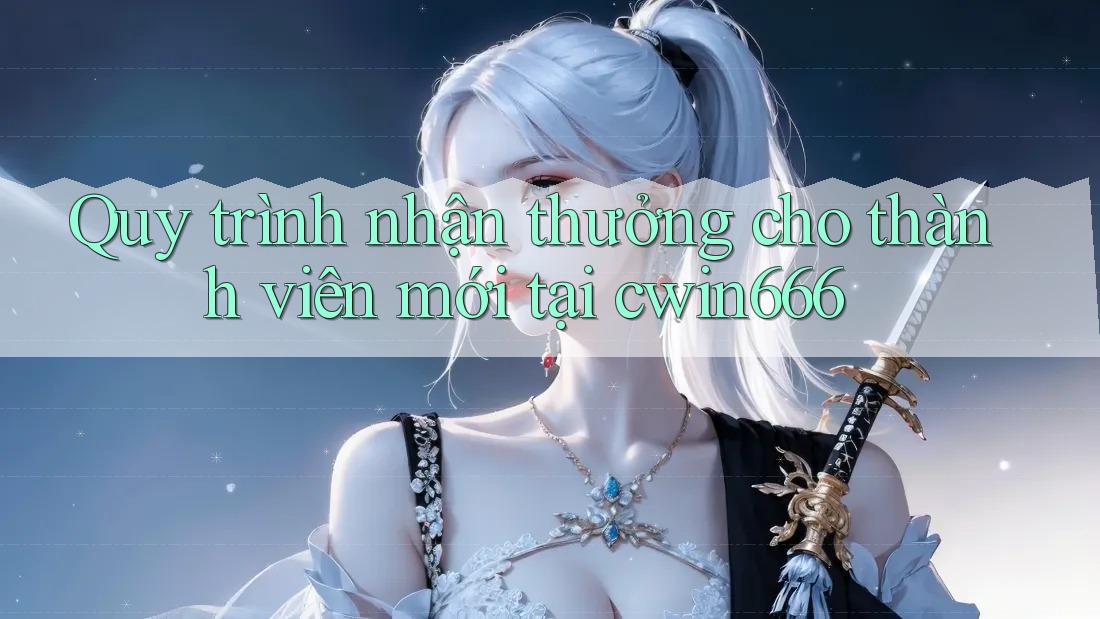 Quy trình nhận thưởng cho thành viên mới tại cwin666