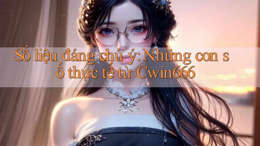 Số liệu đáng chú ý: Những con số thực tế từ Cwin666