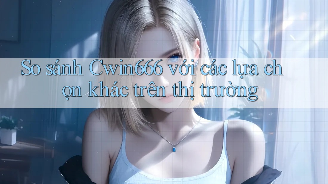 So sánh Cwin666 với các lựa chọn khác trên thị trường