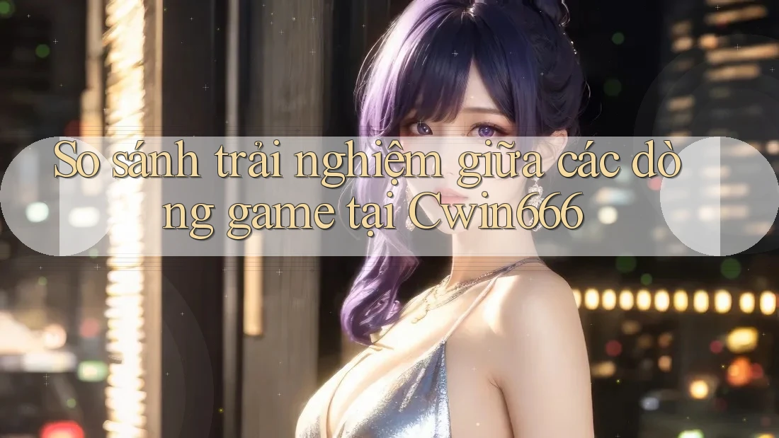 So sánh trải nghiệm giữa các dòng game tại Cwin666