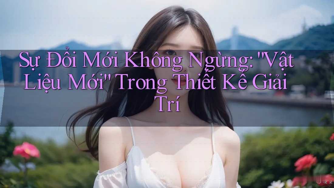 Sự Đổi Mới Không Ngừng: “Vật Liệu Mới” Trong Thiết Kế Giải Trí