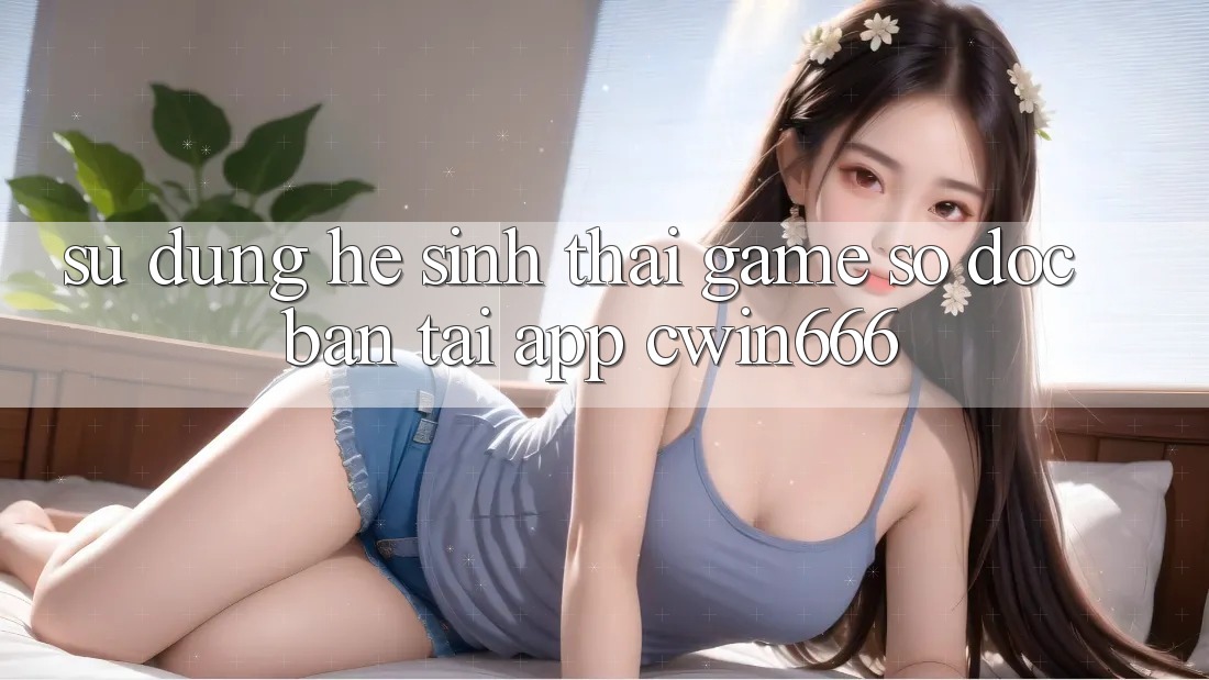 Sử dụng Hệ Sinh Thái Game Số Độc Bản Tại App Cwin666